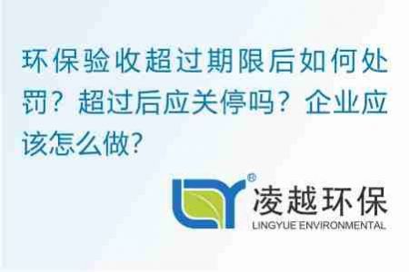 环保验收超过期限后如何处罚？超过后应关停吗？企业应该怎么做？